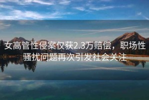女高管性侵案僅獲2.3萬(wàn)賠償，職場(chǎng)性騷擾問(wèn)題再次引發(fā)社會(huì)關(guān)注