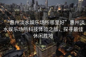 “惠州淡水娛樂場所哪里好”惠州淡水娛樂場所科技體驗之旅，探尋最佳休閑勝地