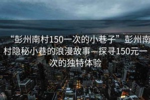 “彭州南村150一次的小巷子”彭州南村隱秘小巷的浪漫故事—探尋150元一次的獨特體驗