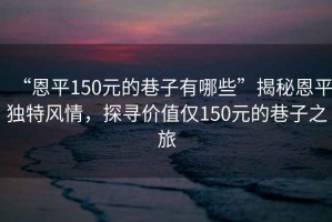 “恩平150元的巷子有哪些”揭秘恩平獨特風情，探尋價值僅150元的巷子之旅