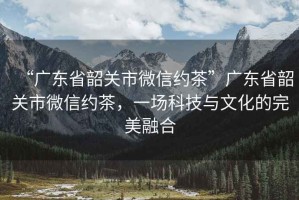 “廣東省韶關市微信約茶”廣東省韶關市微信約茶，一場科技與文化的完美融合