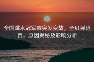 全國跳水冠軍賽突發變故，全紅嬋退賽，原因揭秘及影響分析