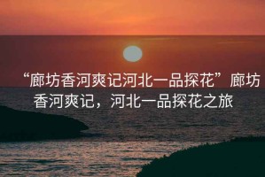 “廊坊香河爽記河北一品探花”廊坊香河爽記，河北一品探花之旅