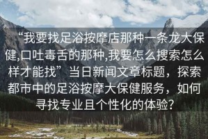 “我要找足浴按摩店那種一條龍大保健,口吐毒舌的那種,我要怎么搜索怎么樣才能找”當(dāng)日新聞文章標(biāo)題，探索都市中的足浴按摩大保健服務(wù)，如何尋找專業(yè)且個性化的體驗？