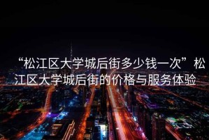 “松江區大學城后街多少錢一次”松江區大學城后街的價格與服務體驗