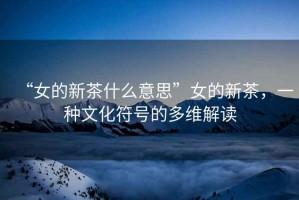 “女的新茶什么意思”女的新茶，一種文化符號的多維解讀