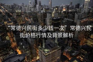 “常德興民街多少錢一次”常德興民街價格行情及背景解析