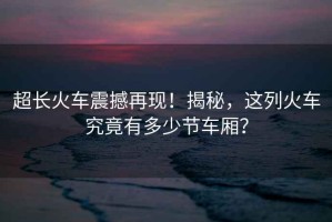 超長火車震撼再現！揭秘，這列火車究竟有多少節車廂？