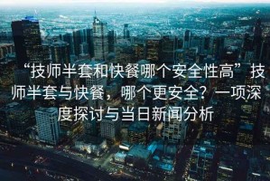 “技師半套和快餐哪個(gè)安全性高”技師半套與快餐，哪個(gè)更安全？一項(xiàng)深度探討與當(dāng)日新聞分析