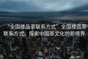 “全國樓品茶聯(lián)系方式”全國樓品茶聯(lián)系方式，探索中國茶文化的新境界