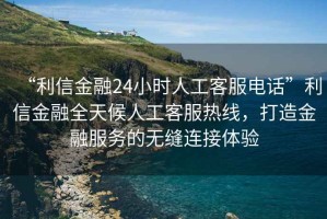 “利信金融24小時(shí)人工客服電話”利信金融全天候人工客服熱線，打造金融服務(wù)的無縫連接體驗(yàn)
