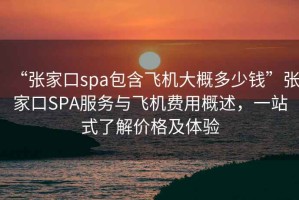 “張家口spa包含飛機大概多少錢”張家口SPA服務與飛機費用概述，一站式了解價格及體驗