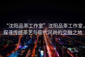 “沈陽品茶工作室”沈陽品茶工作室，探尋傳統茶藝與現代風尚的交融之地
