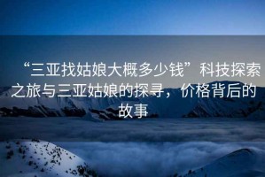 “三亞找姑娘大概多少錢”科技探索之旅與三亞姑娘的探尋，價格背后的故事