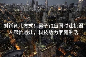 創(chuàng)新育兒方式！男子釣魚同時(shí)讓機(jī)器人幫忙遛娃，科技助力家庭生活