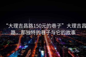 “大理吉昌路150元的巷子”大理吉昌路，那獨特的巷子與它的故事