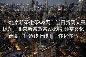 “北京新茶嫩茶wx網”當日新聞文章標題，北京新茶嫩茶wx網引領茶文化新潮，打造線上線下一體化體驗
