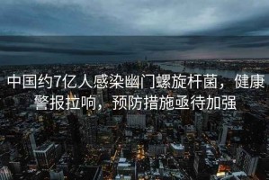 中國約7億人感染幽門螺旋桿菌，健康警報拉響，預(yù)防措施亟待加強