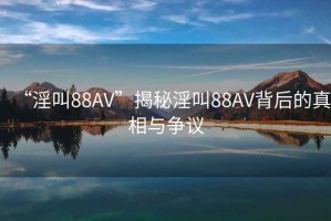“淫叫88AV”揭秘淫叫88AV背后的真相與爭議
