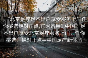 “北京足療足不出戶享受服務上門任你挑選絕對正點.官網備用1.中國”足不出戶享受北京足療服務上門，任你挑選，絕對正點—中國足療新體驗