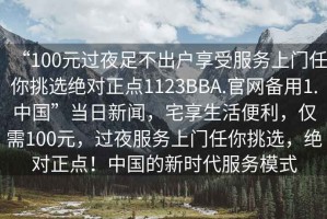 “100元過夜足不出戶享受服務(wù)上門任你挑選絕對正點1123BBA.官網(wǎng)備用1.中國”當(dāng)日新聞，宅享生活便利，僅需100元，過夜服務(wù)上門任你挑選，絕對正點！中國的新時代服務(wù)模式