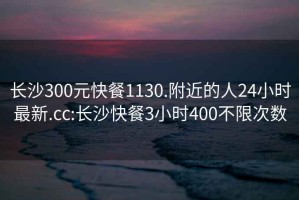 長沙300元快餐1130.附近的人24小時最新.cc:長沙快餐3小時400不限次數