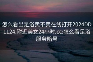 怎么看出足浴賣不賣在線打開2024DD1124.附近美女24小時.cc:怎么看足浴服務暗號