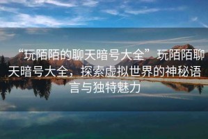 “玩陌陌的聊天暗號大全”玩陌陌聊天暗號大全，探索虛擬世界的神秘語言與獨特魅力
