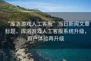 “庫洛游戲人工客服”當日新聞文章標題，庫洛游戲人工客服系統升級，用戶體驗再升級