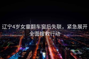 遼寧4歲女童翻車窗后失聯，緊急展開全面搜救行動