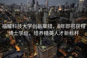 福耀科技大學創新舉措，8年即可獲得博士學位，培養精英人才新標桿