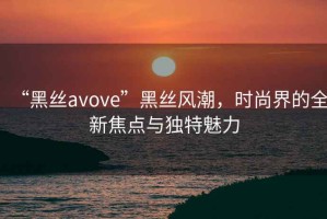 “黑絲avove”黑絲風(fēng)潮，時尚界的全新焦點與獨特魅力