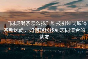 “同城喝茶怎么找”科技引領同城喝茶新風尚，如何輕松找到志同道合的茶友