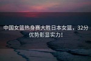 中國女籃熱身賽大勝日本女籃，32分優(yōu)勢彰顯實力！