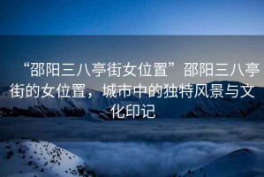 “邵陽三八亭街女位置”邵陽三八亭街的女位置，城市中的獨特風景與文化印記
