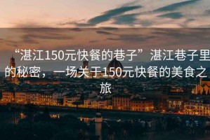 “湛江150元快餐的巷子”湛江巷子里的秘密，一場關于150元快餐的美食之旅