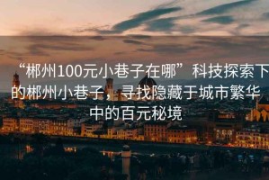 “郴州100元小巷子在哪”科技探索下的郴州小巷子，尋找隱藏于城市繁華中的百元秘境