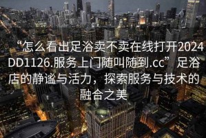 “怎么看出足浴賣不賣在線打開2024DD1126.服務(wù)上門隨叫隨到.cc”足浴店的靜謐與活力，探索服務(wù)與技術(shù)的融合之美