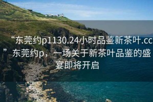 “東莞約p1130.24小時品鑒新茶葉.cc”東莞約p，一場關(guān)于新茶葉品鑒的盛宴即將開啟