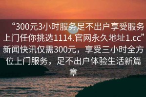 “300元3小時服務足不出戶享受服務上門任你挑選1114.官網永久地址1.cc”新聞快訊僅需300元，享受三小時全方位上門服務，足不出戶體驗生活新篇章
