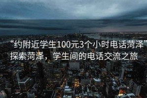 “約附近學生100元3個小時電話菏澤”探索菏澤，學生間的電話交流之旅