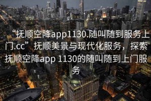 “撫順空降app1130.隨叫隨到服務上門.cc”撫順美景與現(xiàn)代化服務，探索撫順空降app 1130的隨叫隨到上門服務