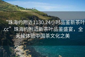 “珠海約附近1130.24小時品鑒新茶葉.cc”珠海約附近新茶葉品鑒盛宴，全天候體驗中國茶文化之美