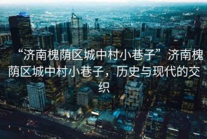 “濟南槐蔭區(qū)城中村小巷子”濟南槐蔭區(qū)城中村小巷子，歷史與現(xiàn)代的交織