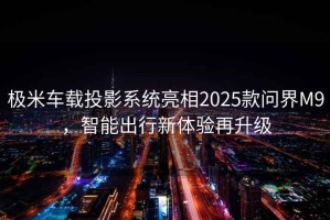 極米車載投影系統(tǒng)亮相2025款問界M9，智能出行新體驗(yàn)再升級(jí)
