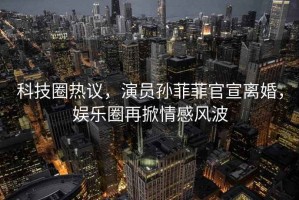 科技圈熱議，演員孫菲菲官宣離婚，娛樂圈再掀情感風波