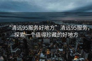 “清遠95服務好地方”清遠95服務，探索一個值得珍藏的好地方