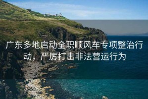 廣東多地啟動全職順風車專項整治行動，嚴厲打擊非法營運行為