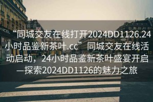“同城交友在線打開2024DD1126.24小時品鑒新茶葉.cc”同城交友在線活動啟動，24小時品鑒新茶葉盛宴開啟—探索2024DD1126的魅力之旅