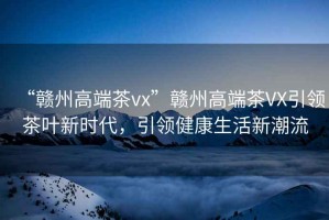 “贛州高端茶vx”贛州高端茶VX引領茶葉新時代，引領健康生活新潮流